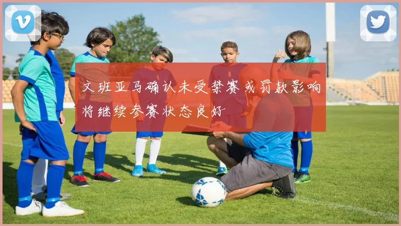 文班亚马确认未受禁赛或罚款影响将继续参赛状态良好