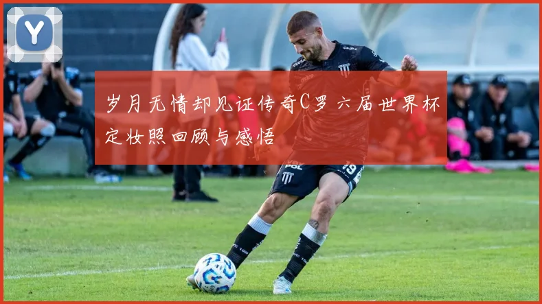 岁月无情却见证传奇C罗六届世界杯定妆照回顾与感悟