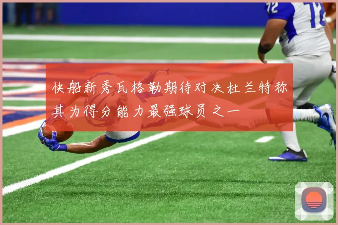 快船新秀瓦格勒期待对决杜兰特称其为得分能力最强球员之一