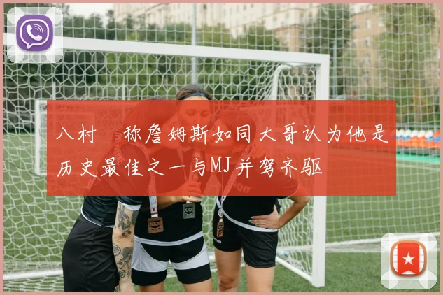 八村塁称詹姆斯如同大哥认为他是历史最佳之一与MJ并驾齐驱