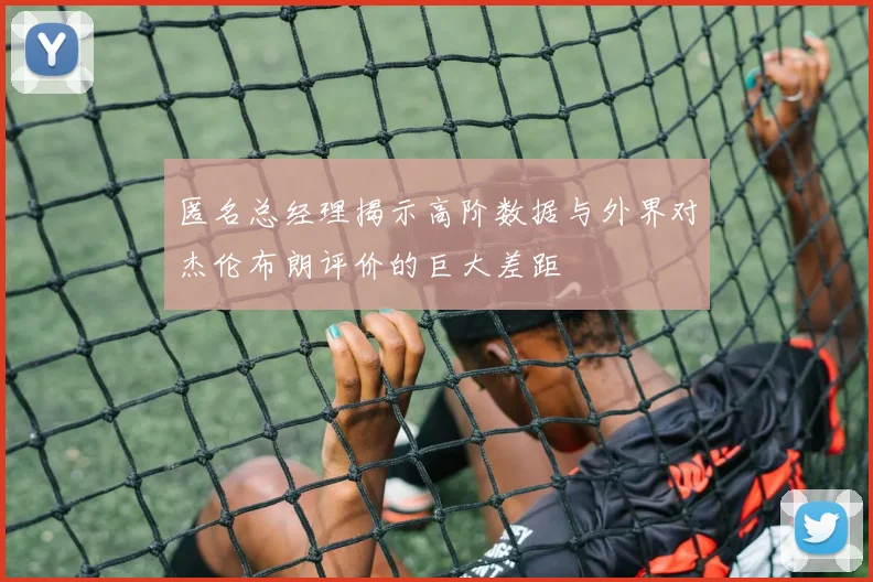 匿名总经理揭示高阶数据与外界对杰伦布朗评价的巨大差距