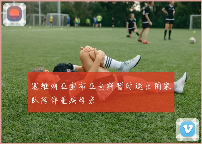 塞维利亚宣布亚当斯暂时退出国家队陪伴重病母亲