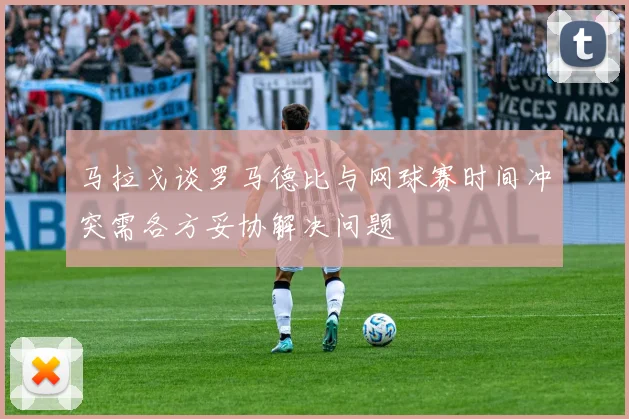 马拉戈谈罗马德比与网球赛时间冲突需各方妥协解决问题
