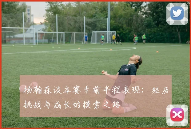 杨瀚森谈本赛季前半程表现：经历挑战与成长的摸索之路