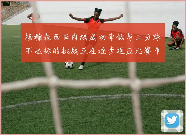 杨瀚森面临内线成功率低与三分球不达标的挑战正在逐步适应比赛节奏
