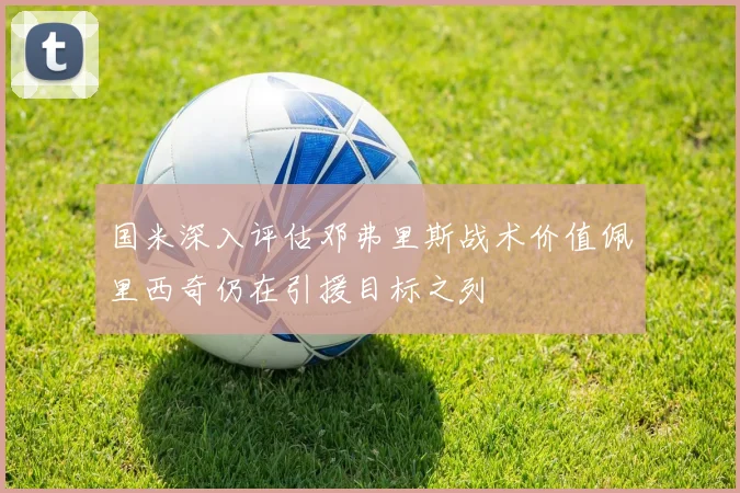 国米深入评估邓弗里斯战术价值佩里西奇仍在引援目标之列