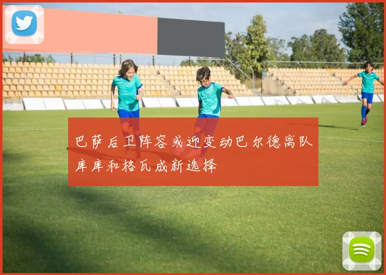 巴萨后卫阵容或迎变动巴尔德离队库库和格瓦成新选择