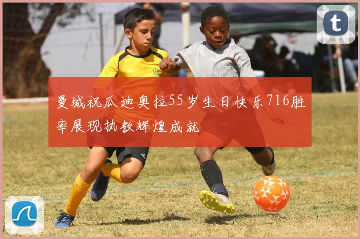曼城祝瓜迪奥拉55岁生日快乐716胜率展现执教辉煌成就