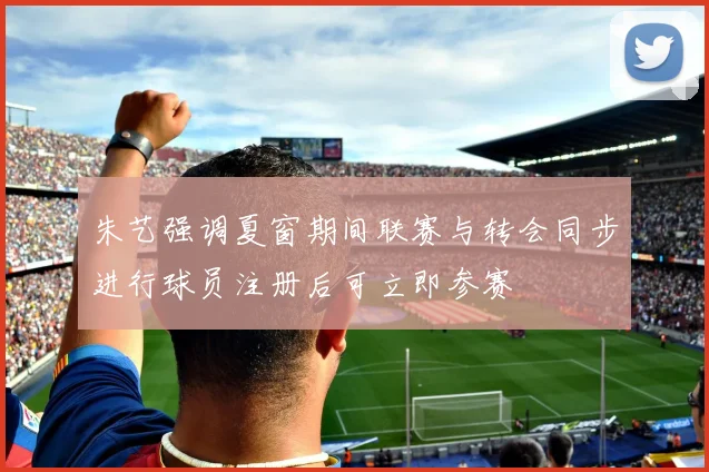 朱艺强调夏窗期间联赛与转会同步进行球员注册后可立即参赛